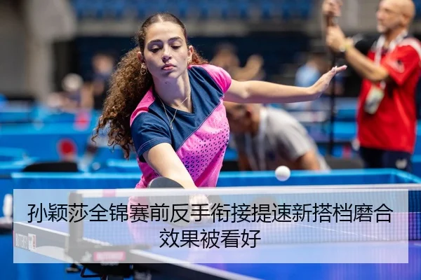孙颖莎全锦赛前反手衔接提速新搭档磨合效果被看好